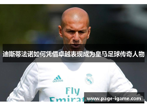 迪斯蒂法诺如何凭借卓越表现成为皇马足球传奇人物