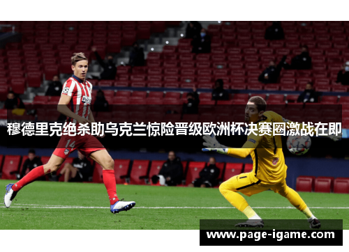 穆德里克绝杀助乌克兰惊险晋级欧洲杯决赛圈激战在即
